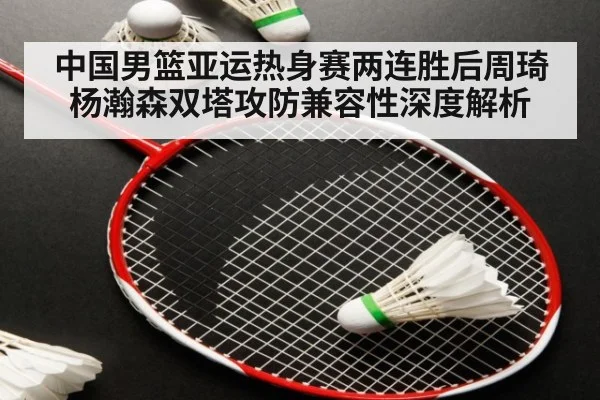 中国男篮亚运热身赛两连胜后周琦杨瀚森双塔攻防兼容性深度解析